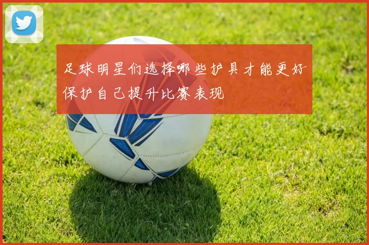 足球明星们选择哪些护具才能更好保护自己提升比赛表现