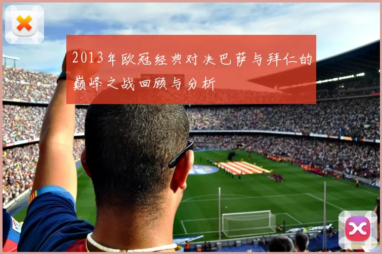 2013年欧冠经典对决巴萨与拜仁的巅峰之战回顾与分析