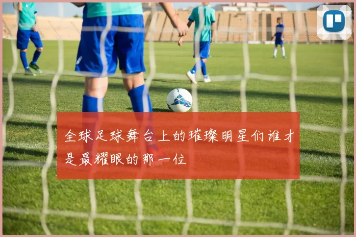 全球足球舞台上的璀璨明星们谁才是最耀眼的那一位