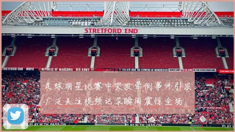 足球明星比赛中突发晕倒事件引发广泛关注视频记录瞬间震惊全场
