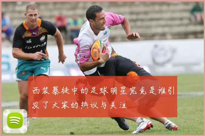 西装暴徒中的足球明星究竟是谁引发了大家的热议与关注