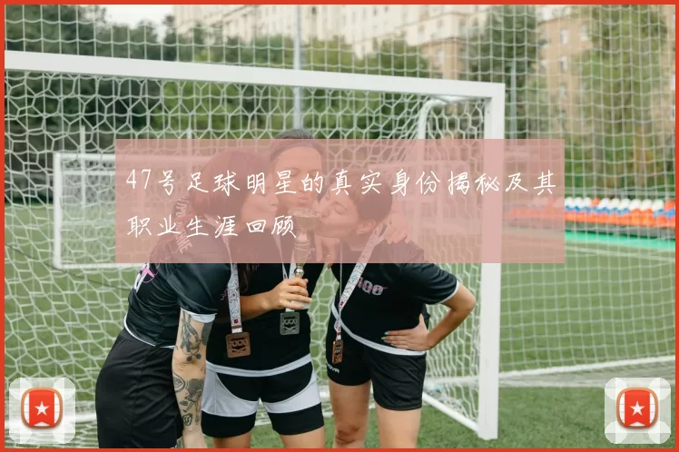 47号足球明星的真实身份揭秘及其职业生涯回顾