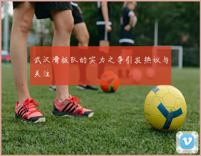 武汉滑板队的实力之争引发热议与关注