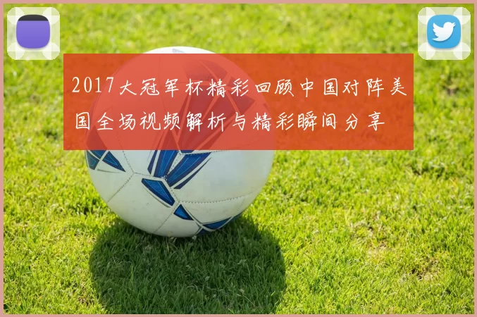 2017大冠军杯精彩回顾中国对阵美国全场视频解析与精彩瞬间分享