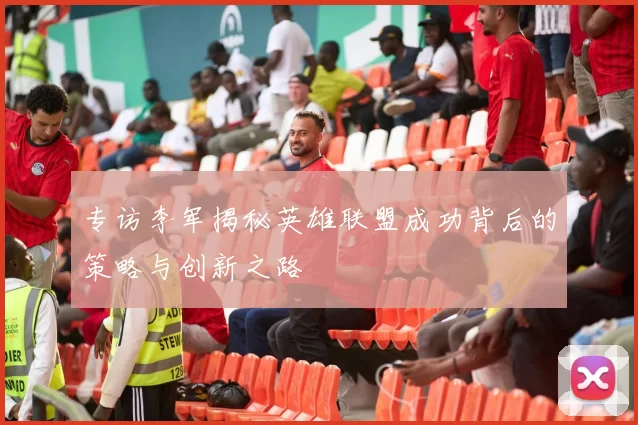 专访李军揭秘英雄联盟成功背后的策略与创新之路