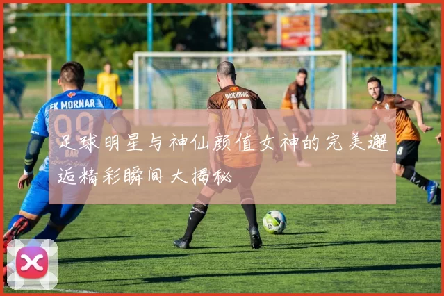 足球明星与神仙颜值女神的完美邂逅精彩瞬间大揭秘