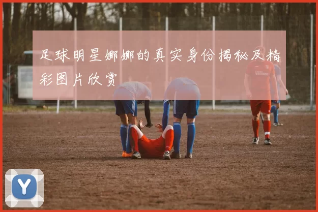 足球明星娜娜的真实身份揭秘及精彩图片欣赏
