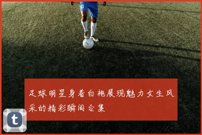 足球明星身着白袍展现魅力女生风采的精彩瞬间合集