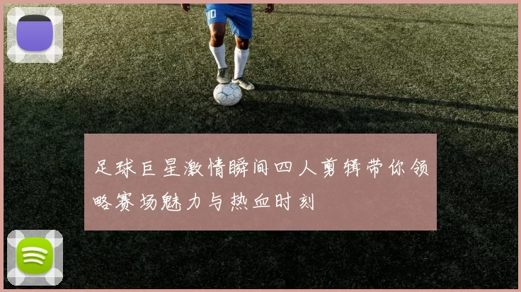 足球巨星激情瞬间四人剪辑带你领略赛场魅力与热血时刻