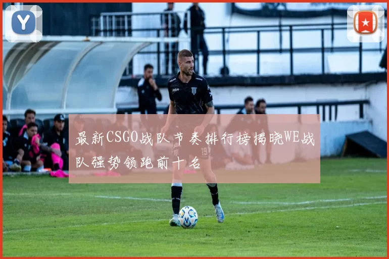 最新CSGO战队节奏排行榜揭晓WE战队强势领跑前十名