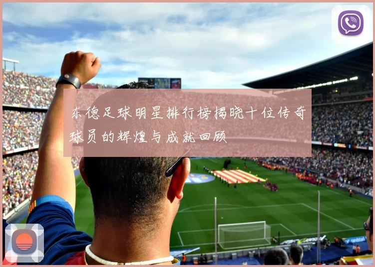 东德足球明星排行榜揭晓十位传奇球员的辉煌与成就回顾