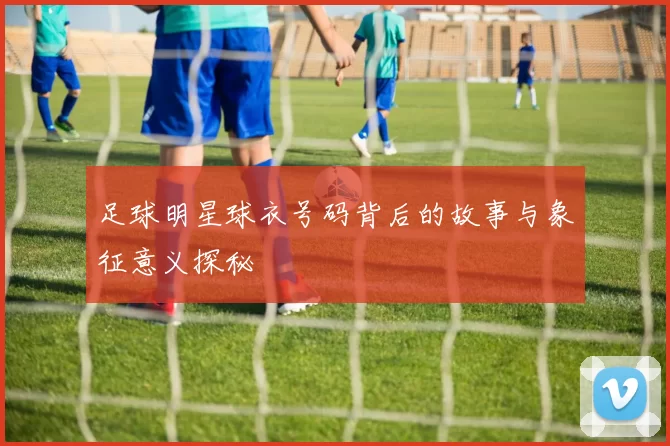 足球明星球衣号码背后的故事与象征意义探秘