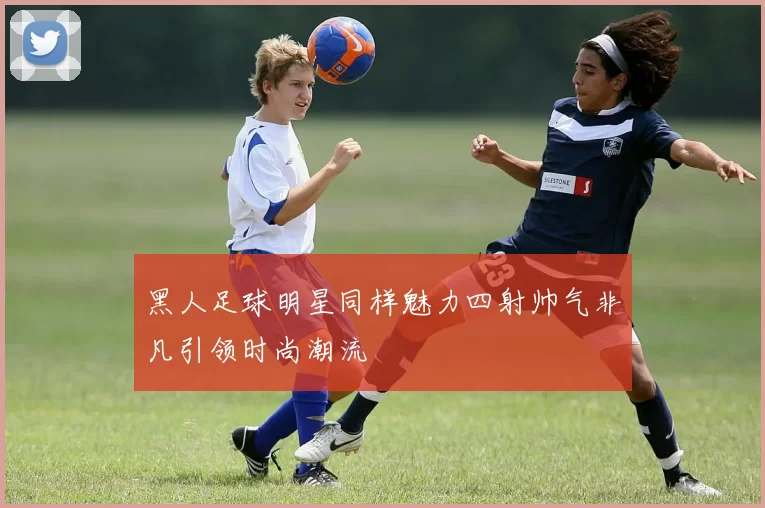 黑人足球明星同样魅力四射帅气非凡引领时尚潮流