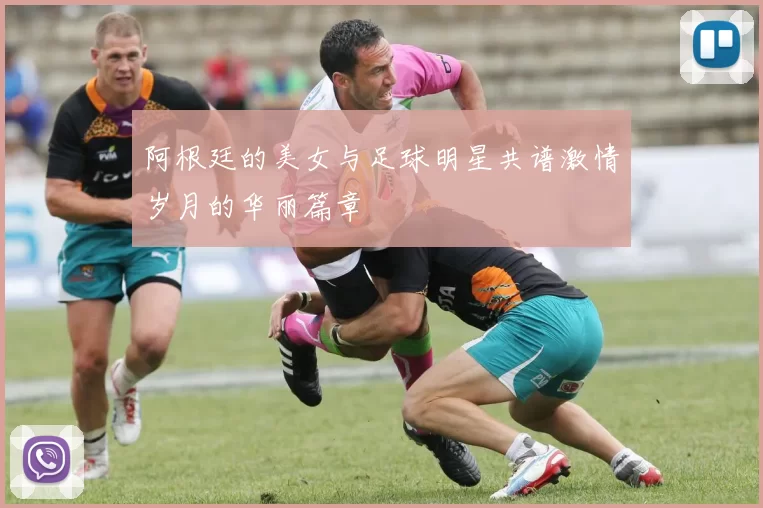 阿根廷的美女与足球明星共谱激情岁月的华丽篇章