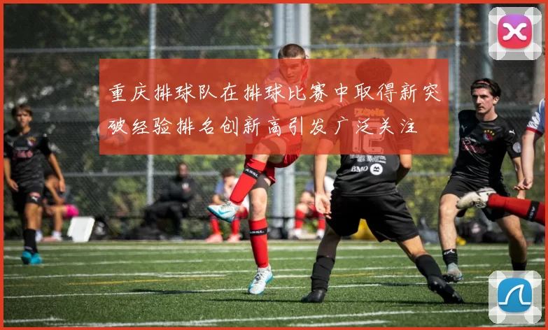 重庆排球队在排球比赛中取得新突破经验排名创新高引发广泛关注