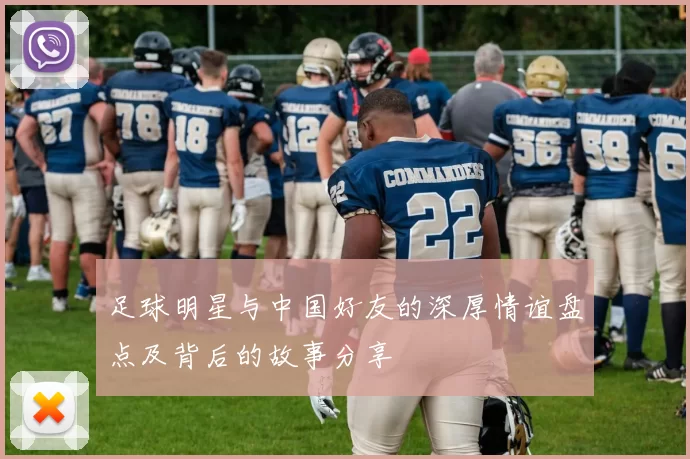 足球明星与中国好友的深厚情谊盘点及背后的故事分享