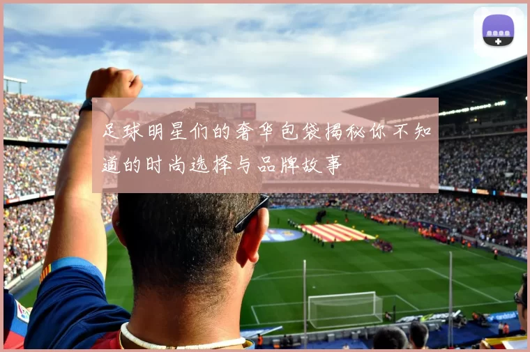 足球明星们的奢华包袋揭秘你不知道的时尚选择与品牌故事