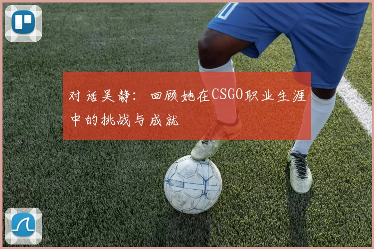 对话吴静：回顾她在CSGO职业生涯中的挑战与成就
