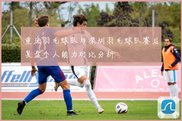 重庆羽毛球队与深圳羽毛球队赛后复盘个人能力对比分析