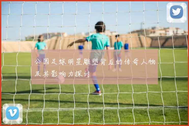 公园足球明星雕塑背后的传奇人物及其影响力探讨
