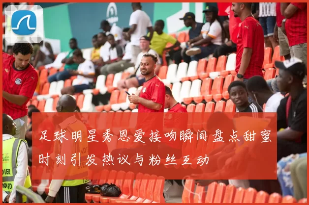 足球明星秀恩爱接吻瞬间盘点甜蜜时刻引发热议与粉丝互动