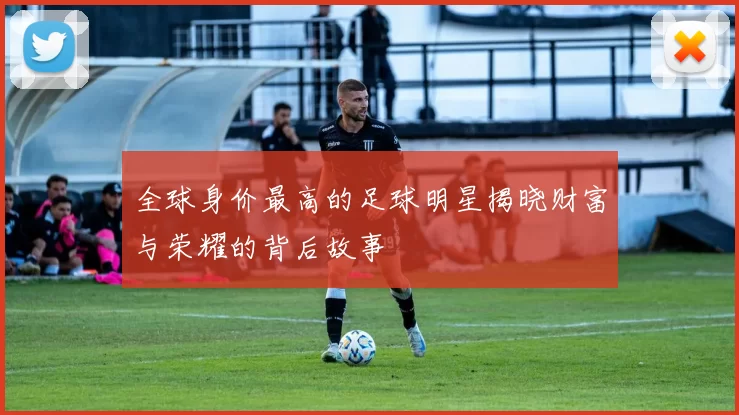 全球身价最高的足球明星揭晓财富与荣耀的背后故事