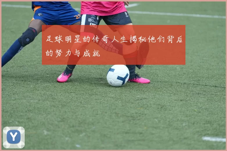 足球明星的传奇人生揭秘他们背后的努力与成就