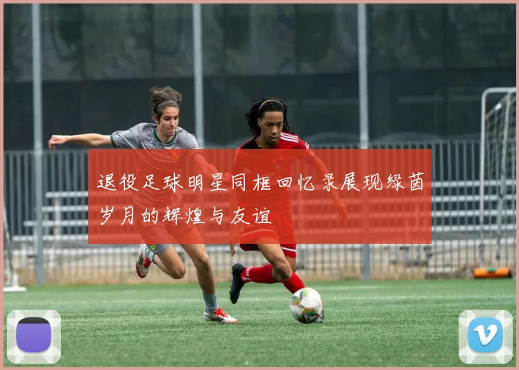 退役足球明星同框回忆录展现绿茵岁月的辉煌与友谊