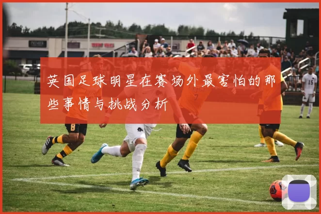 英国足球明星在赛场外最害怕的那些事情与挑战分析
