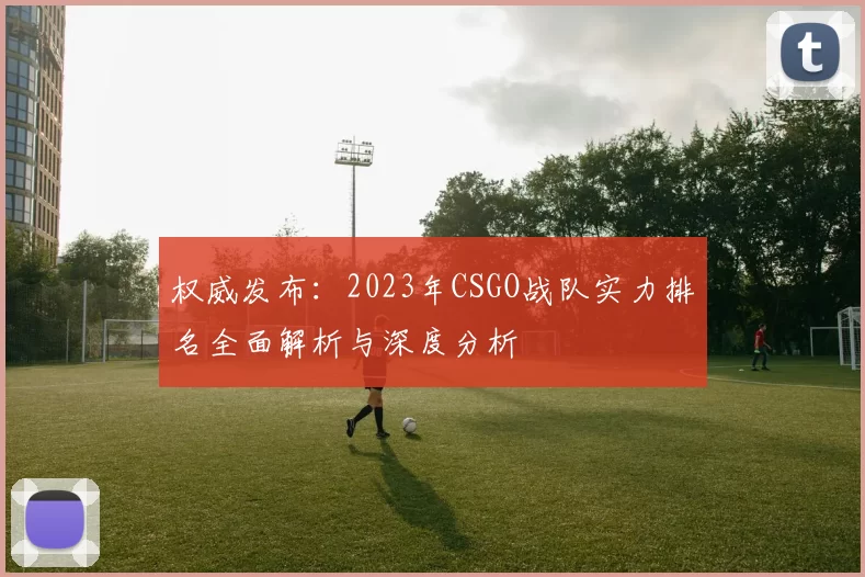 权威发布：2023年CSGO战队实力排名全面解析与深度分析