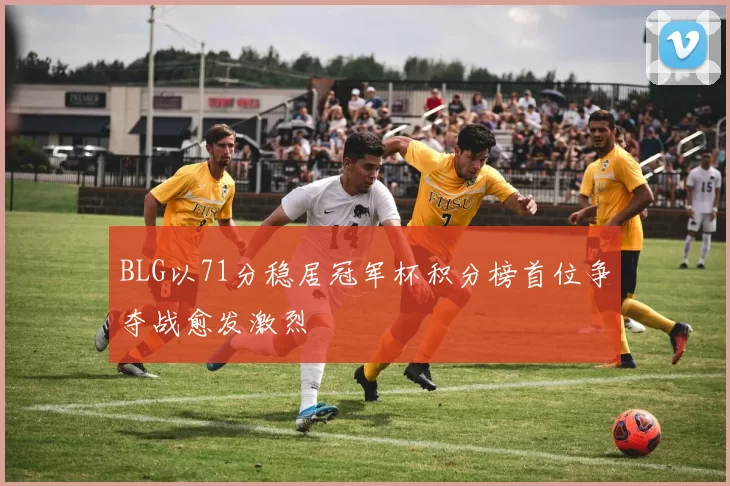 BLG以71分稳居冠军杯积分榜首位争夺战愈发激烈