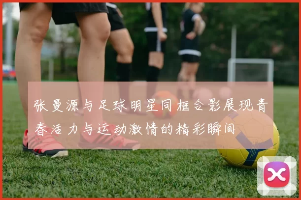 张曼源与足球明星同框合影展现青春活力与运动激情的精彩瞬间