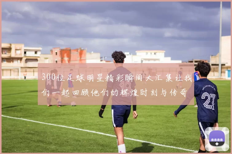 300位足球明星精彩瞬间大汇集让我们一起回顾他们的辉煌时刻与传奇故事