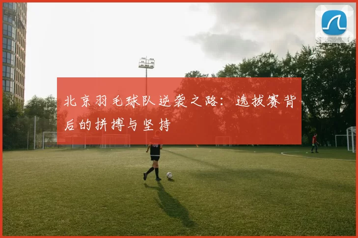 北京羽毛球队逆袭之路：选拔赛背后的拼搏与坚持