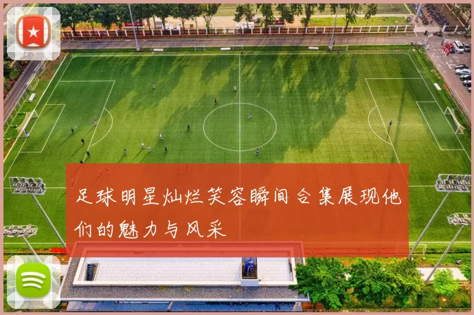 足球明星灿烂笑容瞬间合集展现他们的魅力与风采