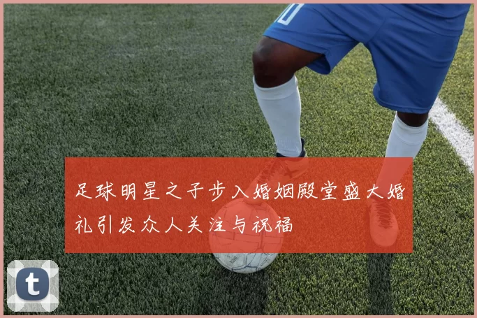 足球明星之子步入婚姻殿堂盛大婚礼引发众人关注与祝福