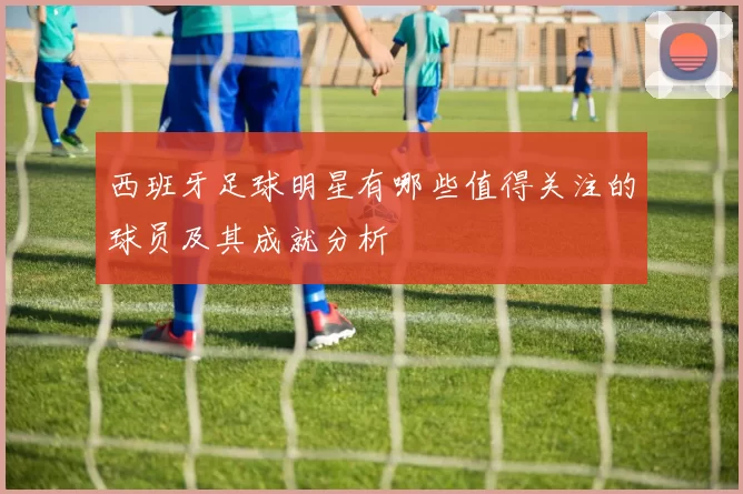 西班牙足球明星有哪些值得关注的球员及其成就分析