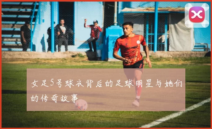 女足5号球衣背后的足球明星与她们的传奇故事