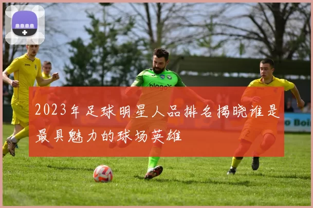 2023年足球明星人品排名揭晓谁是最具魅力的球场英雄