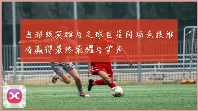 当超级英雄与足球巨星同场竞技谁将赢得最终荣耀与掌声