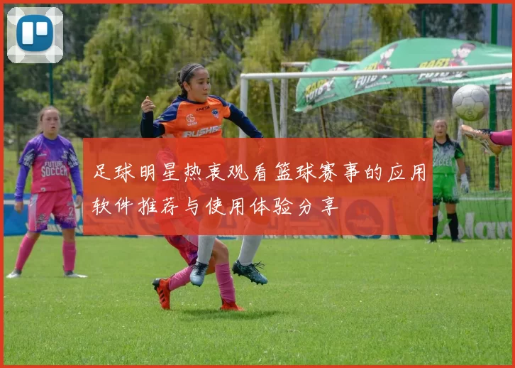 足球明星热衷观看篮球赛事的应用软件推荐与使用体验分享