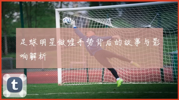 足球明星做嘘手势背后的故事与影响解析