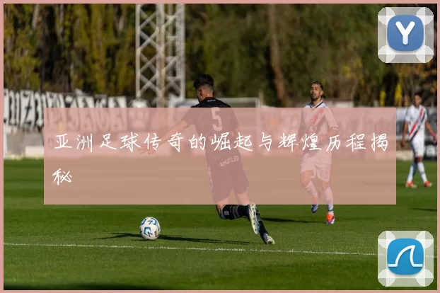 亚洲足球传奇的崛起与辉煌历程揭秘