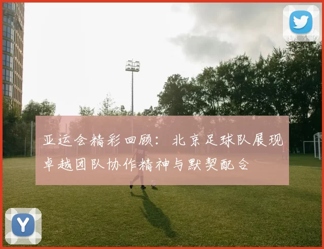 亚运会精彩回顾：北京足球队展现卓越团队协作精神与默契配合