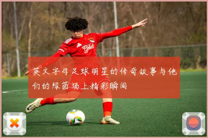 英文字母足球明星的传奇故事与他们的绿茵场上精彩瞬间