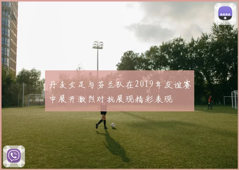 丹麦女足与芬兰队在2019年友谊赛中展开激烈对抗展现精彩表现