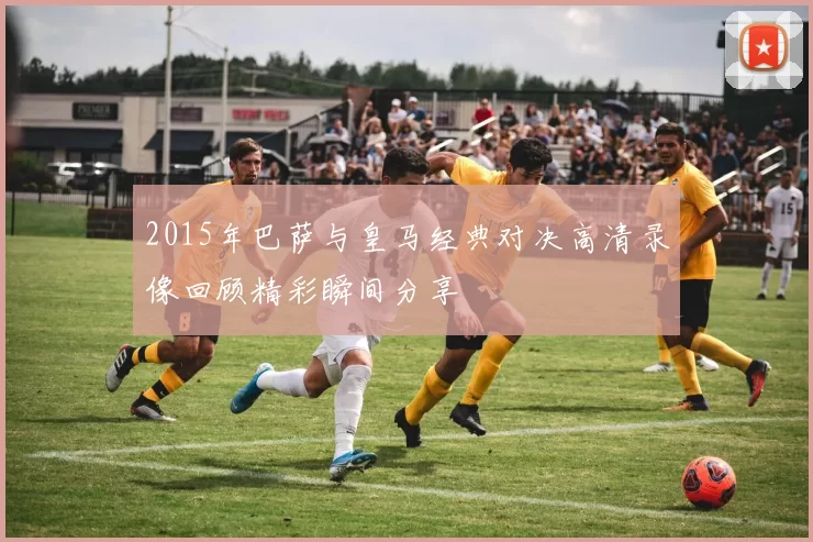 2015年巴萨与皇马经典对决高清录像回顾精彩瞬间分享