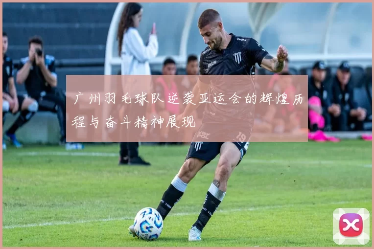 广州羽毛球队逆袭亚运会的辉煌历程与奋斗精神展现