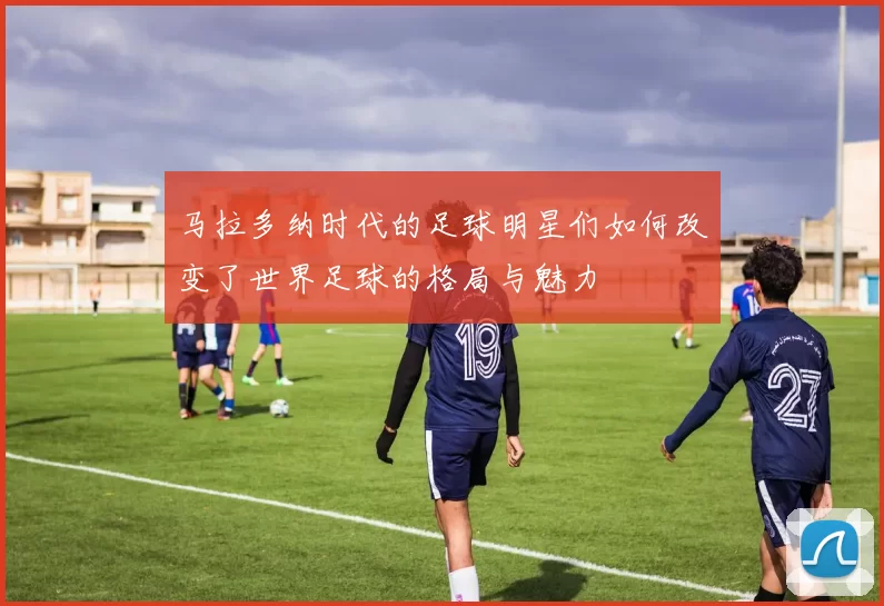 马拉多纳时代的足球明星们如何改变了世界足球的格局与魅力