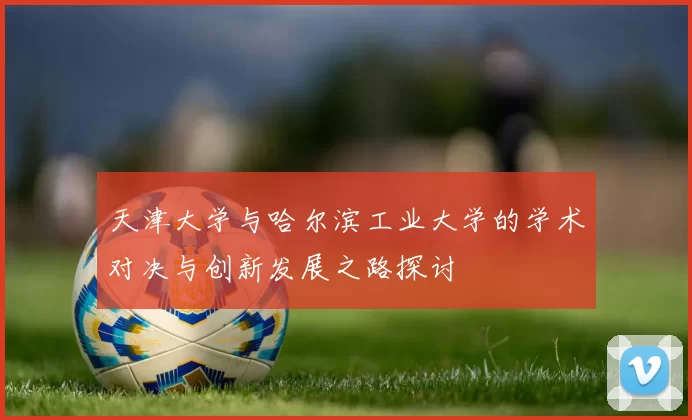 天津大学与哈尔滨工业大学的学术对决与创新发展之路探讨